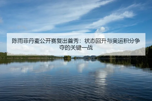 陈雨菲丹麦公开赛复出首秀:状态回升与奥运积分争夺的关键一战