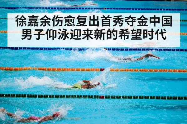 徐嘉余伤愈复出首秀夺金中国男子仰泳迎来新的希望时代