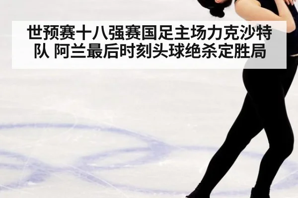 世预赛十八强赛国足主场力克沙特队 阿兰最后时刻头球绝杀定胜局