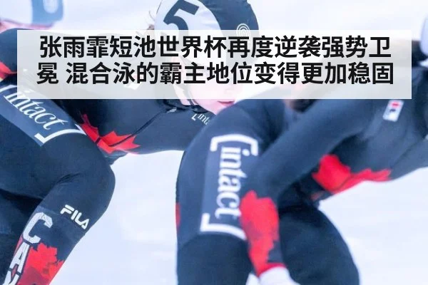 张雨霏短池世界杯再度逆袭强势卫冕 混合泳的霸主地位变得更加稳固